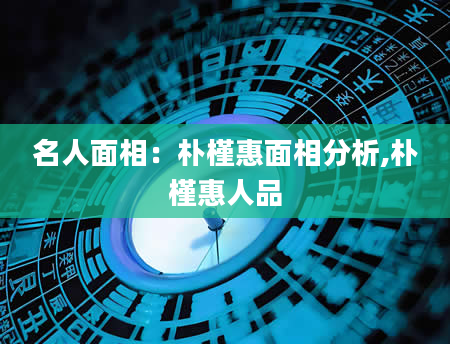 名人面相：朴槿惠面相分析,朴槿惠人品