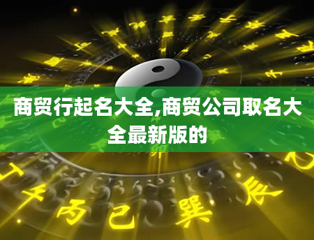 商贸行起名大全,商贸公司取名大全最新版的