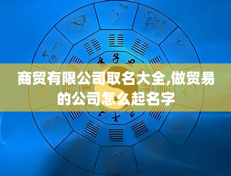商贸有限公司取名大全,做贸易的公司怎么起名字