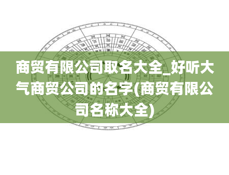 商贸有限公司取名大全_好听大气商贸公司的名字(商贸有限公司名称大全)