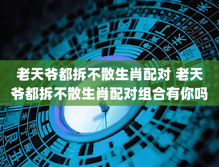 老天爷都拆不散生肖配对 老天爷都拆不散生肖配对组合有你吗
