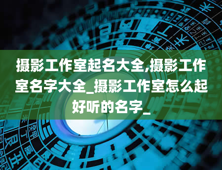 摄影工作室起名大全,摄影工作室名字大全_摄影工作室怎么起好听的名字_