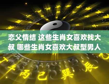 恋父情结 这些生肖女喜欢找大叔 哪些生肖女喜欢大叔型男人