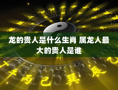 龙的贵人是什么生肖 属龙人最大的贵人是谁