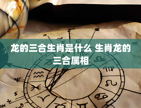 龙的三合生肖是什么 生肖龙的三合属相