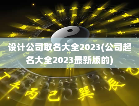 设计公司取名大全2023(公司起名大全2023最新版的)