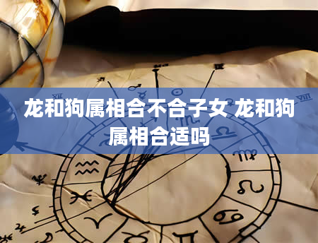 龙和狗属相合不合子女 龙和狗属相合适吗