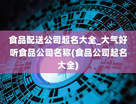 食品配送公司起名大全_大气好听食品公司名称(食品公司起名大全)