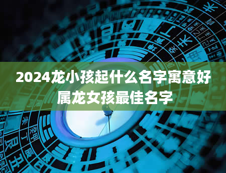 2024龙小孩起什么名字寓意好 属龙女孩最佳名字
