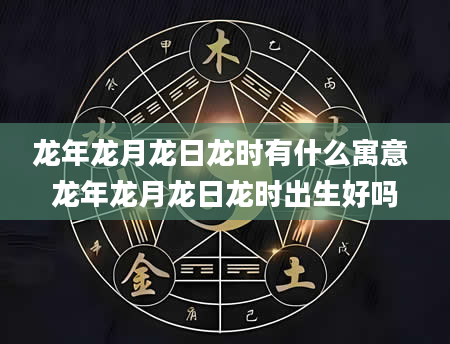 龙年龙月龙日龙时有什么寓意 龙年龙月龙日龙时出生好吗