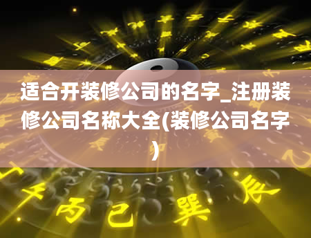 适合开装修公司的名字_注册装修公司名称大全(装修公司名字)