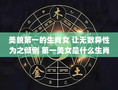 美貌第一的生肖女 让无数异性为之倾倒 第一美女是什么生肖