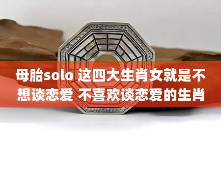 母胎solo 这四大生肖女就是不想谈恋爱 不喜欢谈恋爱的生肖