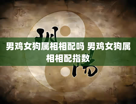 男鸡女狗属相相配吗 男鸡女狗属相相配指数