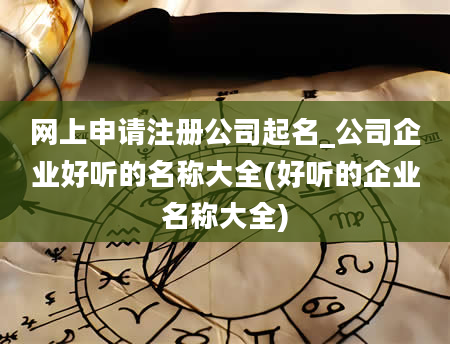 网上申请注册公司起名_公司企业好听的名称大全(好听的企业名称大全)