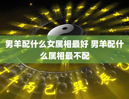 男羊配什么女属相最好 男羊配什么属相最不配