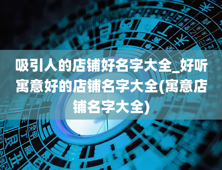 吸引人的店铺好名字大全_好听寓意好的店铺名字大全(寓意店铺名字大全)