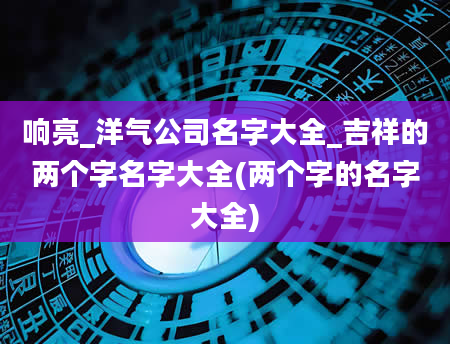 响亮_洋气公司名字大全_吉祥的两个字名字大全(两个字的名字大全)