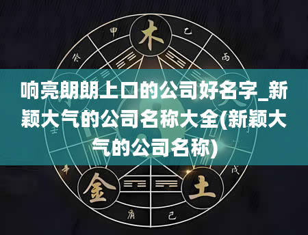 响亮朗朗上口的公司好名字_新颖大气的公司名称大全(新颖大气的公司名称)