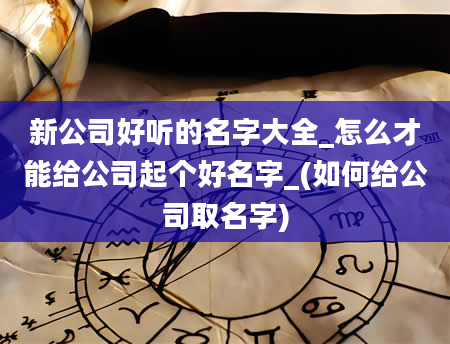 新公司好听的名字大全_怎么才能给公司起个好名字_(如何给公司取名字)