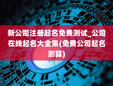 新公司注册起名免费测试_公司在线起名大全集(免费公司起名测算)