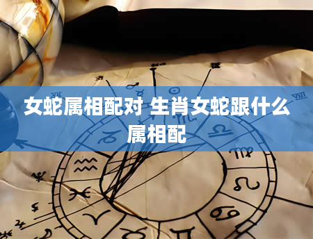 女蛇属相配对 生肖女蛇跟什么属相配