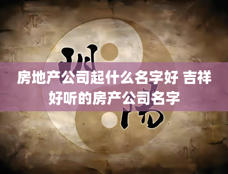 房地产公司起什么名字好 吉祥好听的房产公司名字