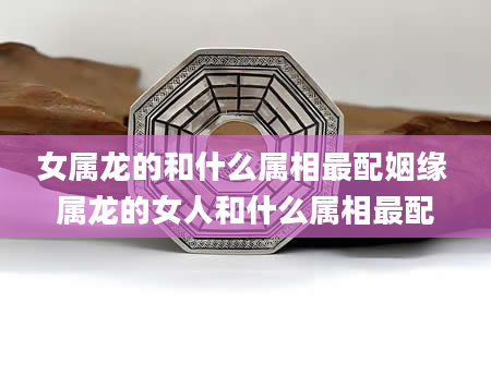 女属龙的和什么属相最配姻缘 属龙的女人和什么属相最配