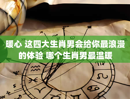 暖心 这四大生肖男会给你最浪漫的体验 哪个生肖男最温暖