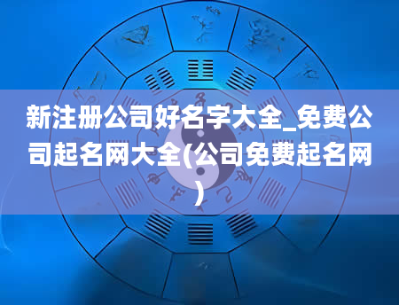 新注册公司好名字大全_免费公司起名网大全(公司免费起名网)
