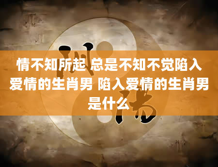 情不知所起 总是不知不觉陷入爱情的生肖男 陷入爱情的生肖男是什么