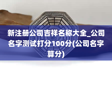 新注册公司吉祥名称大全_公司名字测试打分100分(公司名字算分)