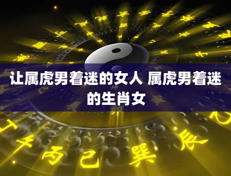 让属虎男着迷的女人 属虎男着迷的生肖女