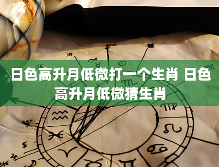 日色高升月低微打一个生肖 日色高升月低微猜生肖