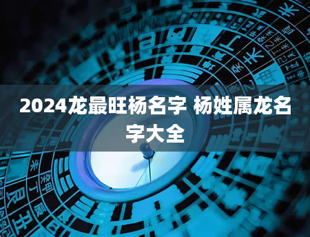 2024龙最旺杨名字 杨姓属龙名字大全