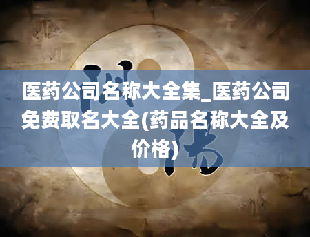 医药公司名称大全集_医药公司免费取名大全(药品名称大全及价格)