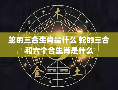 蛇的三合生肖是什么 蛇的三合和六个合生肖是什么