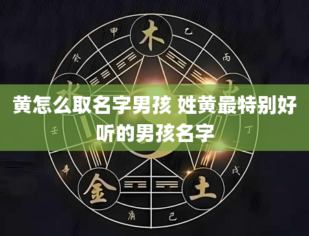 黄怎么取名字男孩 姓黄最特别好听的男孩名字
