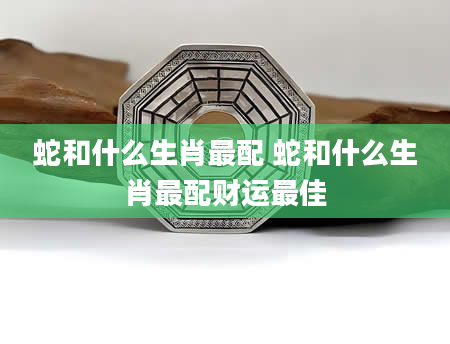 蛇和什么生肖最配 蛇和什么生肖最配财运最佳
