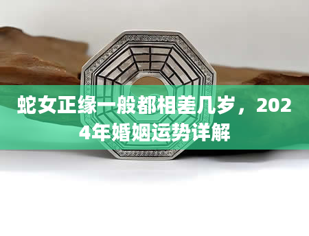 蛇女正缘一般都相差几岁，2024年婚姻运势详解