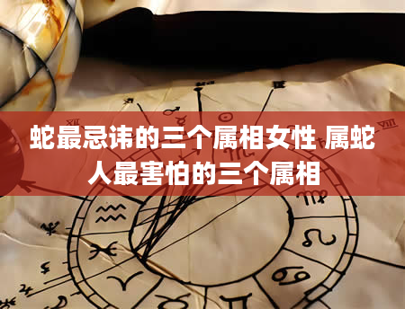 蛇最忌讳的三个属相女性 属蛇人最害怕的三个属相