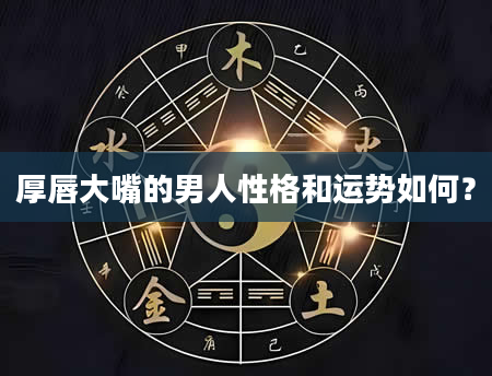 厚唇大嘴的男人性格和运势如何？