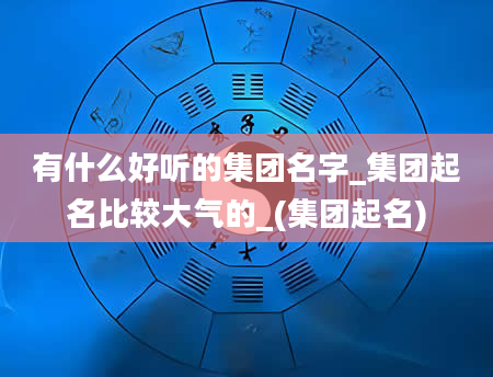 有什么好听的集团名字_集团起名比较大气的_(集团起名)