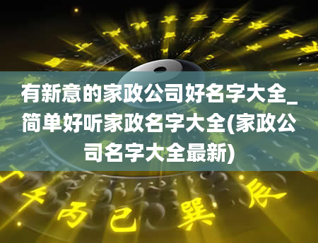 有新意的家政公司好名字大全_简单好听家政名字大全(家政公司名字大全最新)