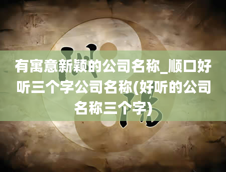 有寓意新颖的公司名称_顺口好听三个字公司名称(好听的公司名称三个字)