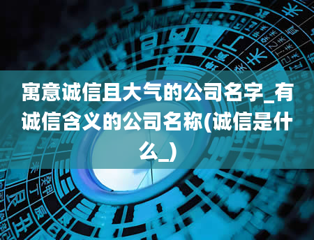 寓意诚信且大气的公司名字_有诚信含义的公司名称(诚信是什么_)