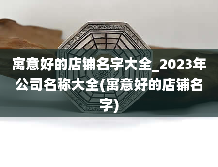 寓意好的店铺名字大全_2023年公司名称大全(寓意好的店铺名字)