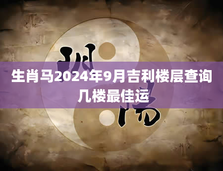 生肖马2024年9月吉利楼层查询 几楼最佳运