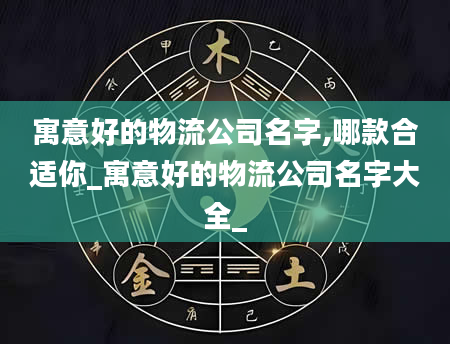 寓意好的物流公司名字,哪款合适你_寓意好的物流公司名字大全_