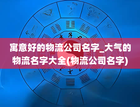 寓意好的物流公司名字_大气的物流名字大全(物流公司名字)